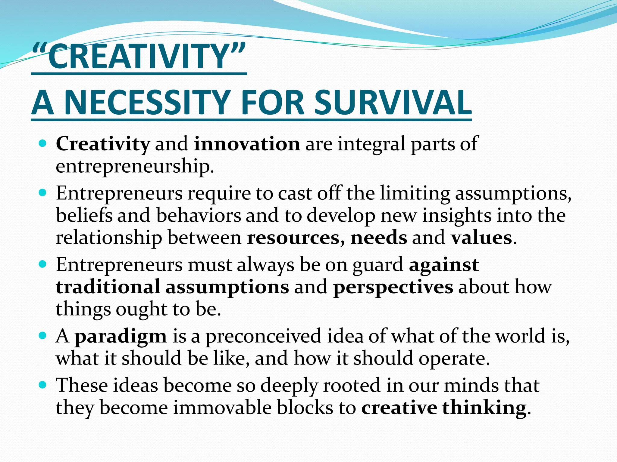 “CREATIVITY”
A NECESSITY FOR SURVIVAL
 Creativity and innovation are integral parts of
entrepreneurship.
 Entrepreneurs require to cast off the limiting assumptions,
beliefs and behaviors and to develop new insights into the
relationship between resources, needs and values.
 Entrepreneurs must always be on guard against
traditional assumptions and perspectives about how
things ought to be.
 A paradigm is a preconceived idea of what of the world is,
what it should be like, and how it should operate.
 These ideas become so deeply rooted in our minds that
they become immovable blocks to creative thinking.
 