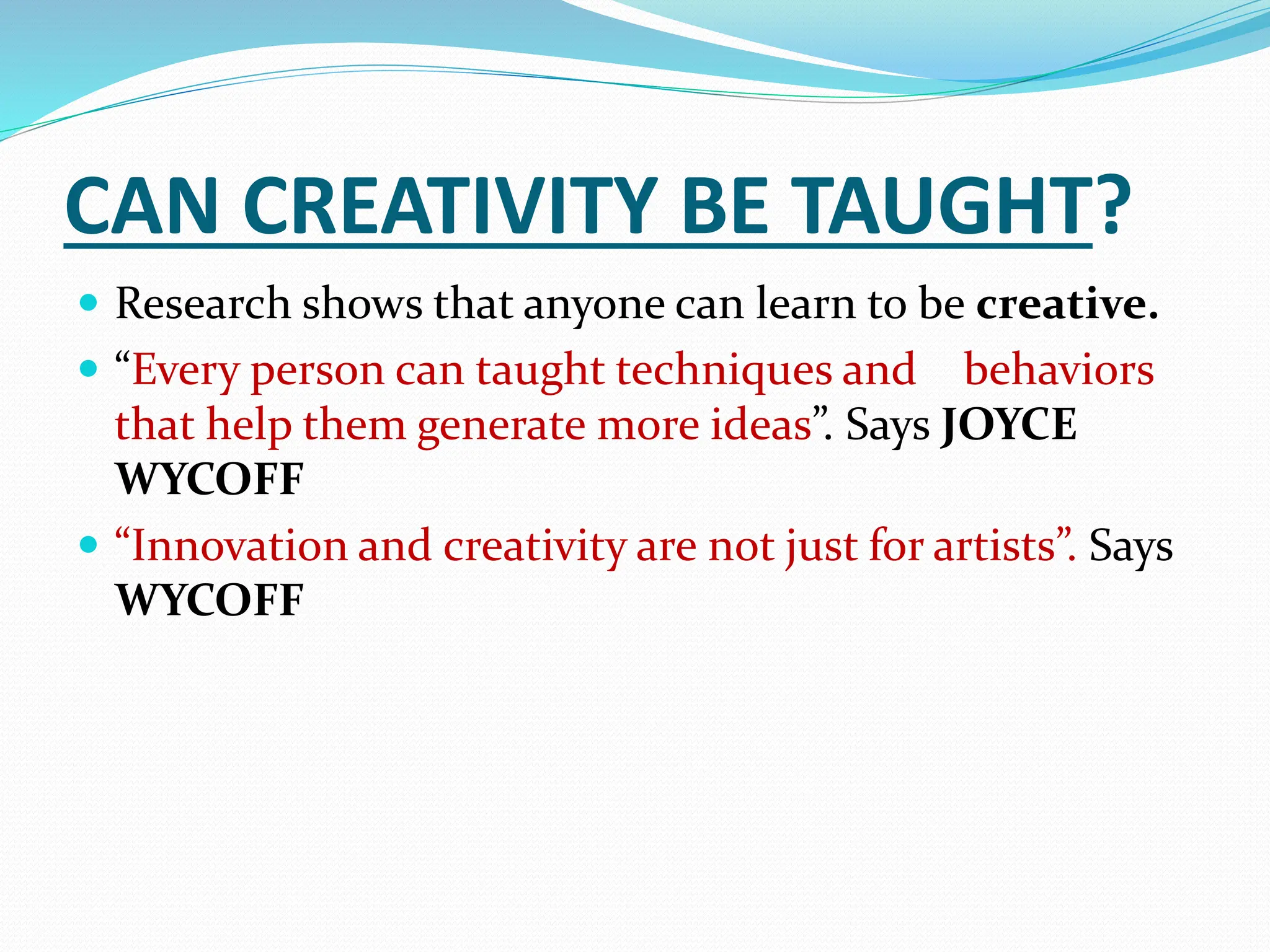 CAN CREATIVITY BE TAUGHT?
 Research shows that anyone can learn to be creative.
 “Every person can taught techniques and behaviors
that help them generate more ideas”. Says JOYCE
WYCOFF
 “Innovation and creativity are not just for artists”. Says
WYCOFF
 