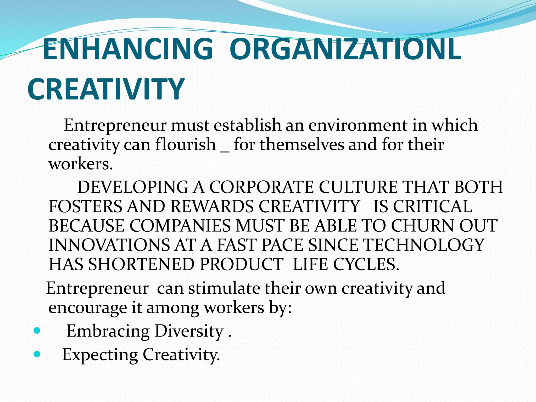 ENHANCING ORGANIZATIONL
CREATIVITY
Entrepreneur must establish an environment in which
creativity can flourish _ for themselves and for their
workers.
DEVELOPING A CORPORATE CULTURE THAT BOTH
FOSTERS AND REWARDS CREATIVITY IS CRITICAL
BECAUSE COMPANIES MUST BE ABLE TO CHURN OUT
INNOVATIONS AT A FAST PACE SINCE TECHNOLOGY
HAS SHORTENED PRODUCT LIFE CYCLES.
Entrepreneur can stimulate their own creativity and
encourage it among workers by:
 Embracing Diversity .
 Expecting Creativity.
 