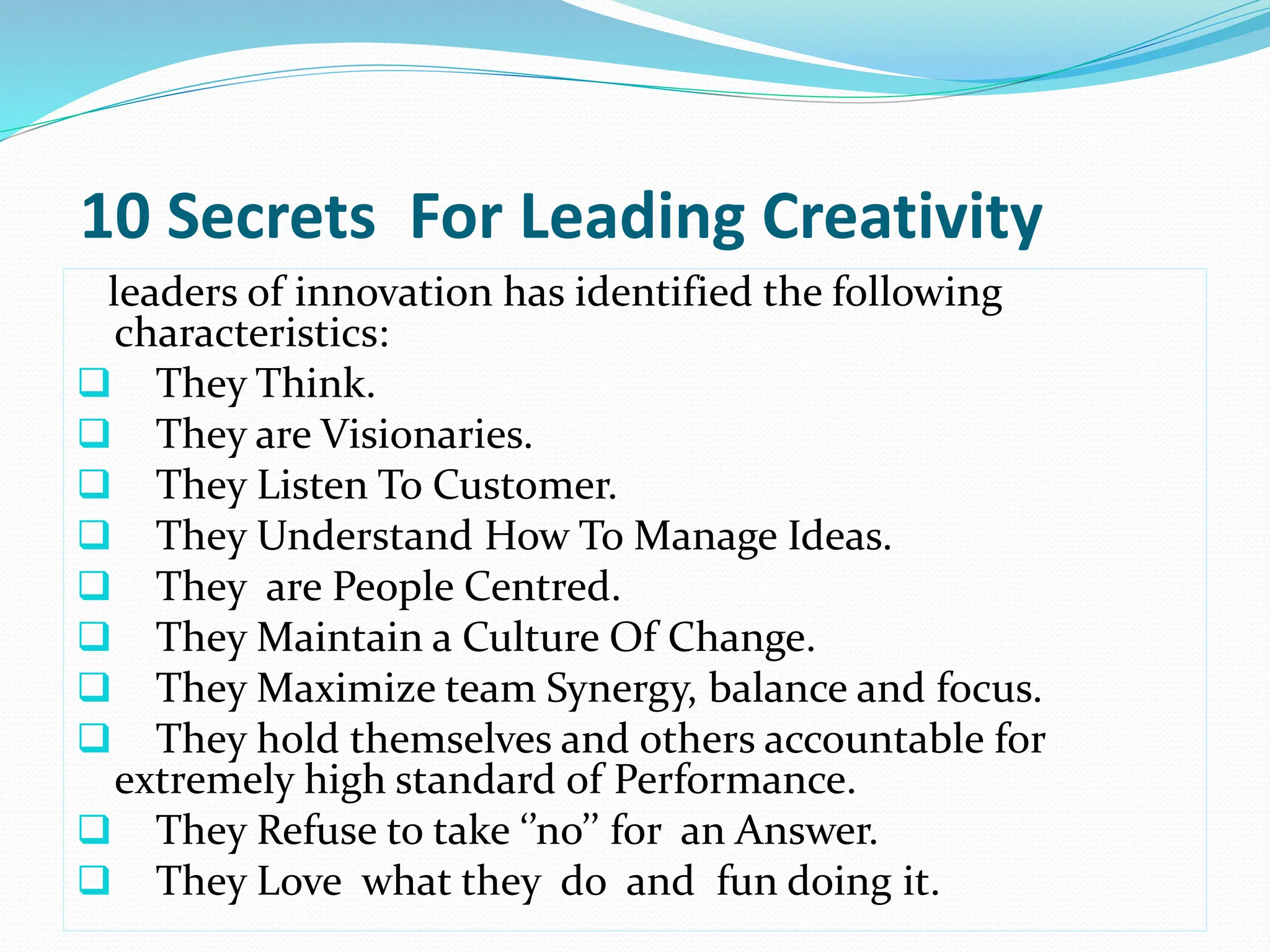 10 Secrets For Leading Creativity
leaders of innovation has identified the following
characteristics:
 They Think.
 They are Visionaries.
 They Listen To Customer.
 They Understand How To Manage Ideas.
 They are People Centred.
 They Maintain a Culture Of Change.
 They Maximize team Synergy, balance and focus.
 They hold themselves and others accountable for
extremely high standard of Performance.
 They Refuse to take ‘’no’’ for an Answer.
 They Love what they do and fun doing it.
 