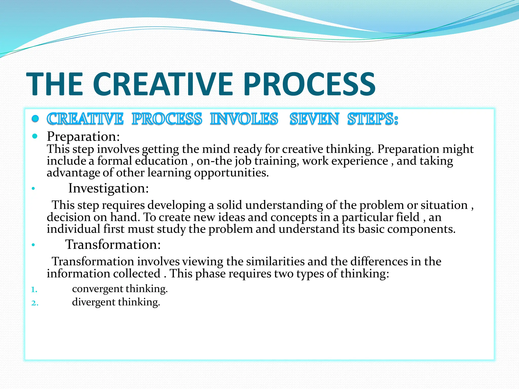 THE CREATIVE PROCESS
 Preparation:
This step involves getting the mind ready for creative thinking. Preparation might
include a formal education , on-the job training, work experience , and taking
advantage of other learning opportunities.
• Investigation:
This step requires developing a solid understanding of the problem or situation ,
decision on hand. To create new ideas and concepts in a particular field , an
individual first must study the problem and understand its basic components.
• Transformation:
Transformation involves viewing the similarities and the differences in the
information collected . This phase requires two types of thinking:
1. convergent thinking.
2. divergent thinking.
 
