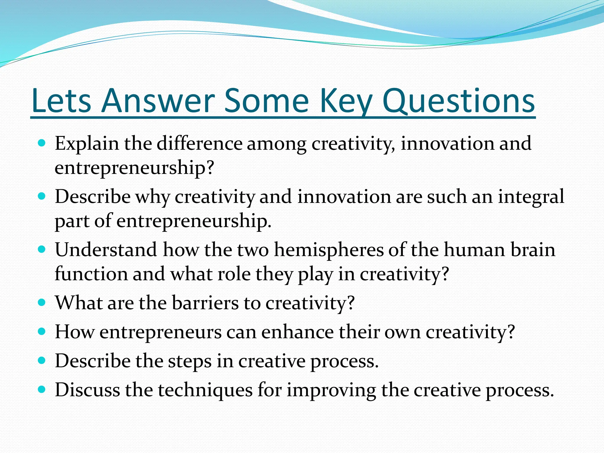 Lets Answer Some Key Questions
 Explain the difference among creativity, innovation and
entrepreneurship?
 Describe why creativity and innovation are such an integral
part of entrepreneurship.
 Understand how the two hemispheres of the human brain
function and what role they play in creativity?
 What are the barriers to creativity?
 How entrepreneurs can enhance their own creativity?
 Describe the steps in creative process.
 Discuss the techniques for improving the creative process.
 