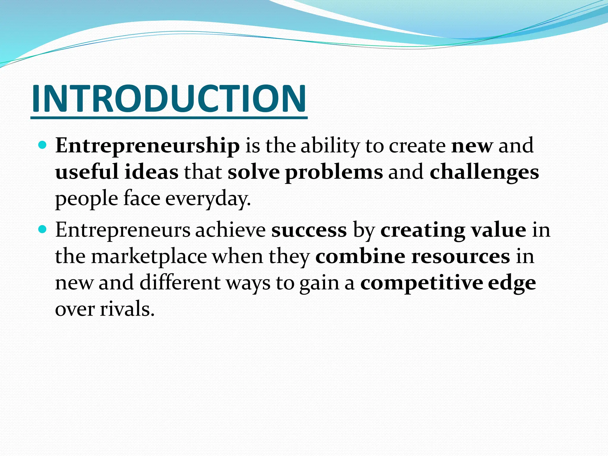 INTRODUCTION
 Entrepreneurship is the ability to create new and
useful ideas that solve problems and challenges
people face everyday.
 Entrepreneurs achieve success by creating value in
the marketplace when they combine resources in
new and different ways to gain a competitive edge
over rivals.
 