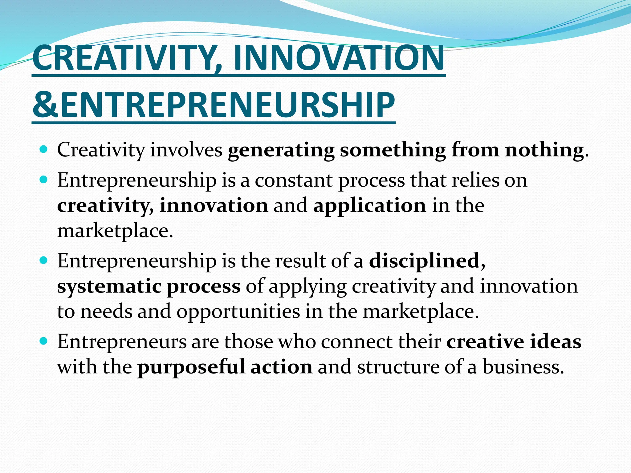 CREATIVITY, INNOVATION
&ENTREPRENEURSHIP
 Creativity involves generating something from nothing.
 Entrepreneurship is a constant process that relies on
creativity, innovation and application in the
marketplace.
 Entrepreneurship is the result of a disciplined,
systematic process of applying creativity and innovation
to needs and opportunities in the marketplace.
 Entrepreneurs are those who connect their creative ideas
with the purposeful action and structure of a business.
 