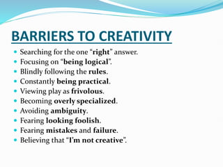 BARRIERS TO CREATIVITY
 Searching for the one “right” answer.
 Focusing on “being logical”.
 Blindly following the rules.
 Constantly being practical.
 Viewing play as frivolous.
 Becoming overly specialized.
 Avoiding ambiguity.
 Fearing looking foolish.
 Fearing mistakes and failure.
 Believing that “I’m not creative”.
 