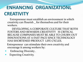 ENHANCING ORGANIZATIONL
CREATIVITY
Entrepreneur must establish an environment in which
creativity can flourish _ for themselves and for their
workers.
DEVELOPING A CORPORATE CULTURE THAT BOTH
FOSTERS AND REWARDS CREATIVITY IS CRITICAL
BECAUSE COMPANIES MUST BE ABLE TO CHURN OUT
INNOVATIONS AT A FAST PACE SINCE TECHNOLOGY
HAS SHORTENED PRODUCT LIFE CYCLES.
Entrepreneur can stimulate their own creativity and
encourage it among workers by:
 Embracing Diversity .
 Expecting Creativity.
 