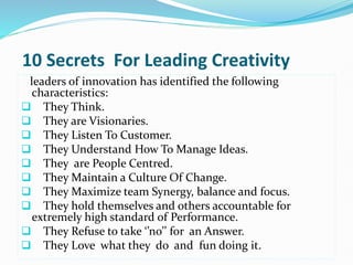 10 Secrets For Leading Creativity
leaders of innovation has identified the following
characteristics:
 They Think.
 They are Visionaries.
 They Listen To Customer.
 They Understand How To Manage Ideas.
 They are People Centred.
 They Maintain a Culture Of Change.
 They Maximize team Synergy, balance and focus.
 They hold themselves and others accountable for
extremely high standard of Performance.
 They Refuse to take ‘’no’’ for an Answer.
 They Love what they do and fun doing it.
 