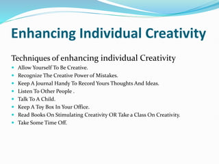 Enhancing Individual Creativity
Techniques of enhancing individual Creativity
 Allow Yourself To Be Creative.
 Recognize The Creative Power of Mistakes.
 Keep A Journal Handy To Record Yours Thoughts And Ideas.
 Listen To Other People .
 Talk To A Child.
 Keep A Toy Box In Your Office.
 Read Books On Stimulating Creativity OR Take a Class On Creativity.
 Take Some Time Off.
 