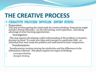 THE CREATIVE PROCESS
 Preparation:
This step involves getting the mind ready for creative thinking. Preparation might
include a formal education , on-the job training, work experience , and taking
advantage of other learning opportunities.
• Investigation:
This step requires developing a solid understanding of the problem or situation ,
decision on hand. To create new ideas and concepts in a particular field , an
individual first must study the problem and understand its basic components.
• Transformation:
Transformation involves viewing the similarities and the differences in the
information collected . This phase requires two types of thinking:
1. convergent thinking.
2. divergent thinking.
 