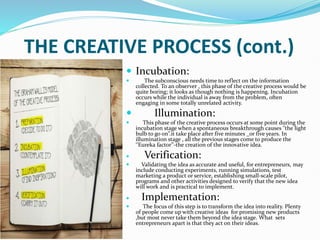 THE CREATIVE PROCESS (cont.)
 Incubation:
 The subconscious needs time to reflect on the information
collected. To an observer , this phase of the creative process would be
quite boring; it looks as though nothing is happening. Incubation
occurs while the individual is away from the problem, often
engaging in some totally unrelated activity.
 Illumination:
 This phase of the creative process occurs at some point during the
incubation stage when a spontaneous breakthrough causes ‘’the light
bulb to go on’’.it take place after five minutes _or five years. In
illumination stage , all the previous stages come to produce the
‘’Eureka factor’’-the creation of the innovative idea.
 Verification:
 Validating the idea as accurate and useful, for entrepreneurs, may
include conducting experiments, running simulations, test
marketing a product or service, establishing small-scale pilot,
programs and other activities designed to verify that the new idea
will work and is practical to implement.
 Implementation:
 The focus of this step is to transform the idea into reality. Plenty
of people come up with creative ideas for promising new products
,but most never take them beyond the idea stage. What sets
entrepreneurs apart is that they act on their ideas.
 