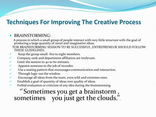 Techniques For Improving The Creative Process
 BRAINSTORMING:
A process in which a small group of people interact with very little structure with the goal of
producing a large quantity of novel and imaginative ideas.
FOR BRAINSTORMING SESSION TO BE SUCCESSFUL ,ENTREPRENEUR SHOULD FOLLOW
THESE GUIDELINES:
 Keep the group small- five to eight members.
 Company rank and department affiliation are irrelevant.
 Limit the session to 40 to 60 minutes.
 Appoint someone to the job of recorder.
 Use a seating pattern that encourages communication and interaction.
 Through logic out the window.
 Encourage all ideas from the team, even wild and extremes ones.
 Establish a goal of quantity of ideas over quality of ideas.
 Forbid evaluation or criticism of any idea during the brainstorming
‘’Sometimes you get a brainstorm ,
sometimes you just get the clouds.’’.
 