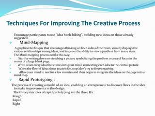 Techniques For Improving The Creative Process
Encourage participants to use ‘’idea hitch-hiking’’, building new ideas on those already
suggested.
 Mind-Mapping
A graphical technique that encourages thinking on both sides of the brain, visually displays the
various relationships among ideas, and improve the ability to view a problem from many sides.
The Mind-mapping process works this way:
 Start by writing down or sketching a picture symbolizing the problem or area of focus in the
center of a large blank page.
 Write down every idea that comes into your mind, connecting each idea to the central picture.
 When the flow of ideas slows to a trickle, stop! don’t try to force creativity.
 Allow your mind to rest for a few minutes and then begin to integrate the ideas on the page into a
mind map.
 Rapid Prototyping :
The process of creating a model of an idea, enabling an entrepreneur to discover flaws in the idea
to make improvements in the design.
The three principles of rapid prototyping are the three R’s :
Rough
Rapid
Right
 