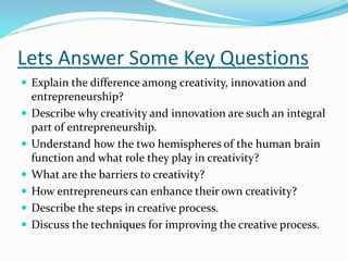 Lets Answer Some Key Questions
 Explain the difference among creativity, innovation and
entrepreneurship?
 Describe why creativity and innovation are such an integral
part of entrepreneurship.
 Understand how the two hemispheres of the human brain
function and what role they play in creativity?
 What are the barriers to creativity?
 How entrepreneurs can enhance their own creativity?
 Describe the steps in creative process.
 Discuss the techniques for improving the creative process.
 