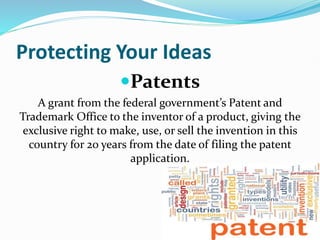 Protecting Your Ideas
Patents
A grant from the federal government’s Patent and
Trademark Office to the inventor of a product, giving the
exclusive right to make, use, or sell the invention in this
country for 20 years from the date of filing the patent
application.
 