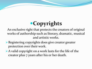 Copyrights
An exclusive right that protects the creators of original
works of authorship such as literary, dramatic, musical
and artistic works.
Registering copyrights does give creator greater
protection over their work.
A valid copyright on a work lasts for the life of the
creator plus 7 years after his or her death.
 