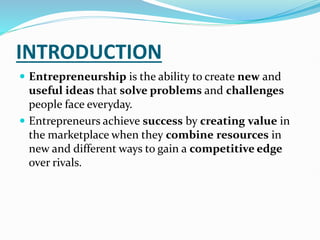 INTRODUCTION
 Entrepreneurship is the ability to create new and
useful ideas that solve problems and challenges
people face everyday.
 Entrepreneurs achieve success by creating value in
the marketplace when they combine resources in
new and different ways to gain a competitive edge
over rivals.
 