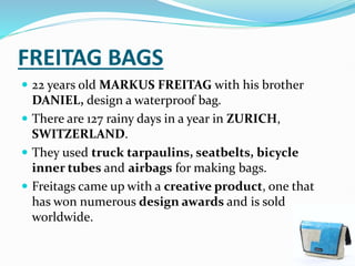 FREITAG BAGS
 22 years old MARKUS FREITAG with his brother
DANIEL, design a waterproof bag.
 There are 127 rainy days in a year in ZURICH,
SWITZERLAND.
 They used truck tarpaulins, seatbelts, bicycle
inner tubes and airbags for making bags.
 Freitags came up with a creative product, one that
has won numerous design awards and is sold
worldwide.
 