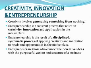 CREATIVITY, INNOVATION
&ENTREPRENEURSHIP
 Creativity involves generating something from nothing.
 Entrepreneurship is a constant process that relies on
creativity, innovation and application in the
marketplace.
 Entrepreneurship is the result of a disciplined,
systematic process of applying creativity and innovation
to needs and opportunities in the marketplace.
 Entrepreneurs are those who connect their creative ideas
with the purposeful action and structure of a business.
 