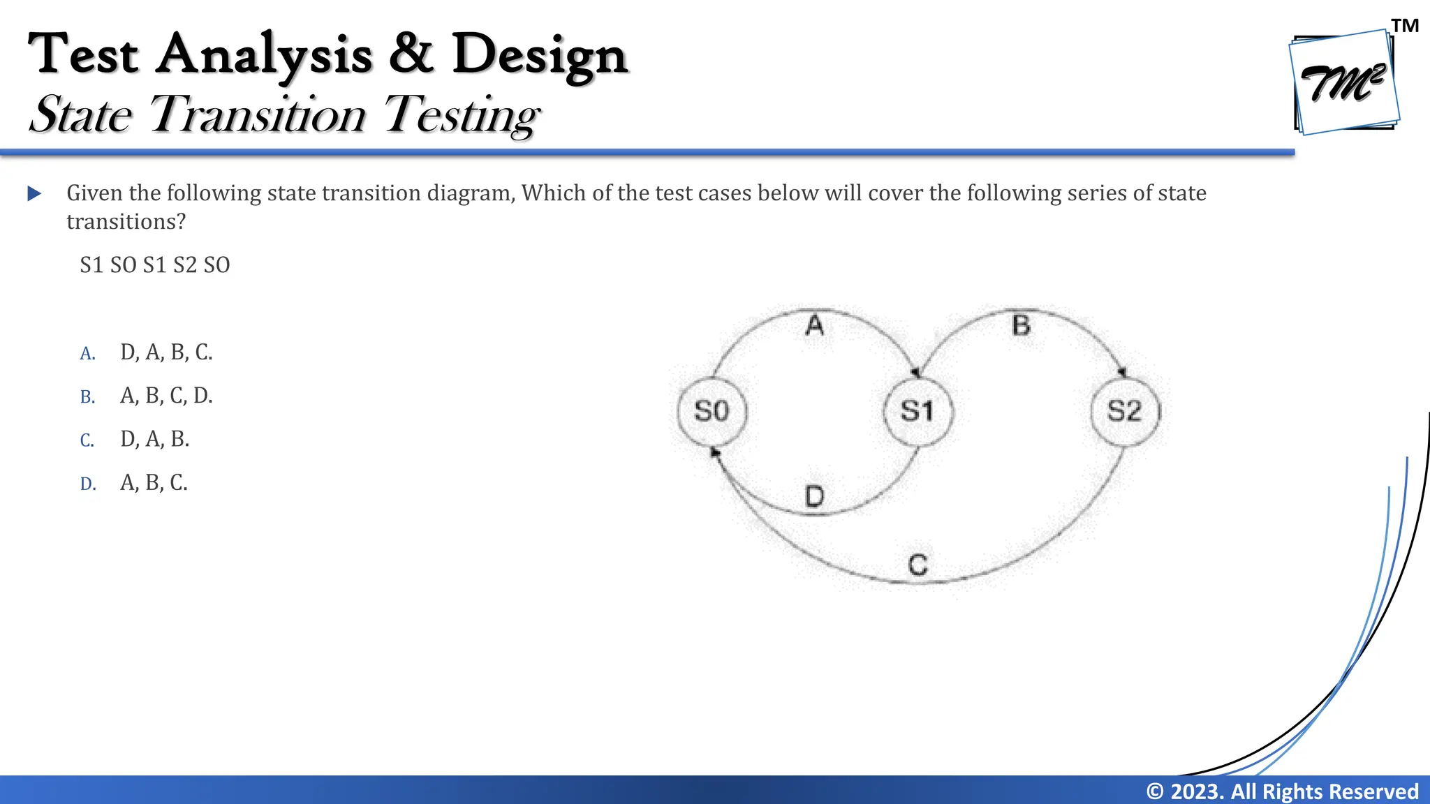 TM
© 2023. All Rights Reserved
Test Analysis & Design
 Given the following state transition diagram, Which of the test cases below will cover the following series of state
transitions?
S1 SO S1 S2 SO
A. D, A, B, C.
B. A, B, C, D.
C. D, A, B.
D. A, B, C.
State Transition Testing
 