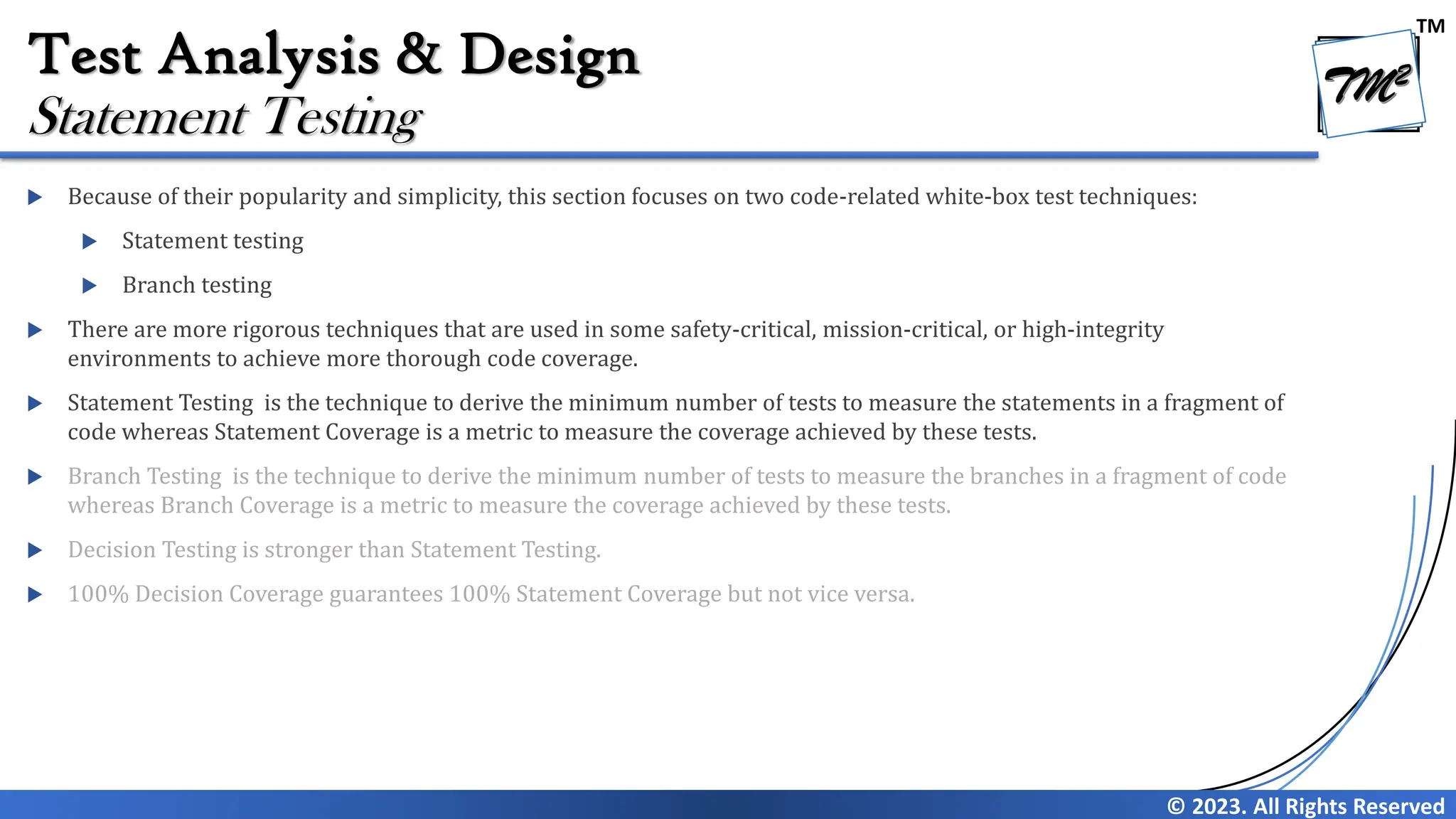 TM
© 2023. All Rights Reserved
Test Analysis & Design
 Because of their popularity and simplicity, this section focuses on two code-related white-box test techniques:
 Statement testing
 Branch testing
 There are more rigorous techniques that are used in some safety-critical, mission-critical, or high-integrity
environments to achieve more thorough code coverage.
 Statement Testing is the technique to derive the minimum number of tests to measure the statements in a fragment of
code whereas Statement Coverage is a metric to measure the coverage achieved by these tests.
 Branch Testing is the technique to derive the minimum number of tests to measure the branches in a fragment of code
whereas Branch Coverage is a metric to measure the coverage achieved by these tests.
 Decision Testing is stronger than Statement Testing.
 100% Decision Coverage guarantees 100% Statement Coverage but not vice versa.
Statement Testing
 