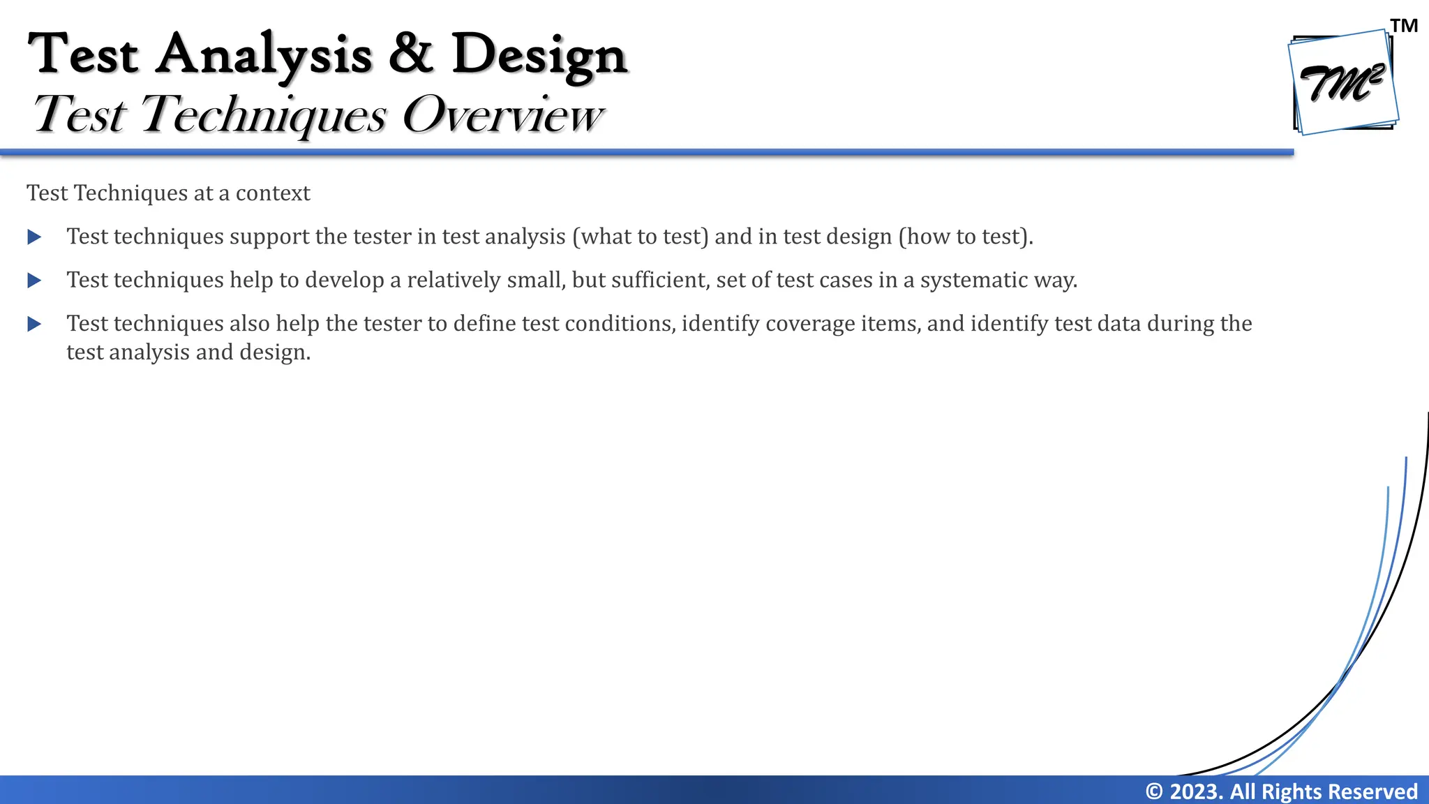 TM
© 2023. All Rights Reserved
Test Analysis & Design
Test Techniques at a context
 Test techniques support the tester in test analysis (what to test) and in test design (how to test).
 Test techniques help to develop a relatively small, but sufficient, set of test cases in a systematic way.
 Test techniques also help the tester to define test conditions, identify coverage items, and identify test data during the
test analysis and design.
Test Techniques Overview
 