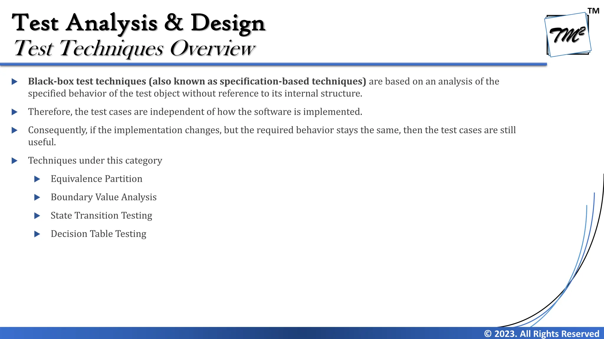 TM
© 2023. All Rights Reserved
Test Analysis & Design
 Black-box test techniques (also known as specification-based techniques) are based on an analysis of the
specified behavior of the test object without reference to its internal structure.
 Therefore, the test cases are independent of how the software is implemented.
 Consequently, if the implementation changes, but the required behavior stays the same, then the test cases are still
useful.
 Techniques under this category
 Equivalence Partition
 Boundary Value Analysis
 State Transition Testing
 Decision Table Testing
Test Techniques Overview
 