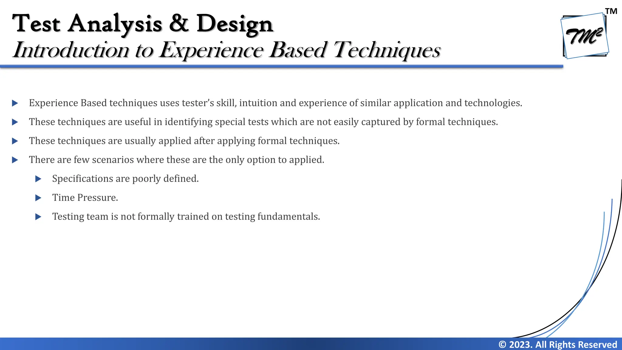 TM
© 2023. All Rights Reserved
Test Analysis & Design
 Experience Based techniques uses tester’s skill, intuition and experience of similar application and technologies.
 These techniques are useful in identifying special tests which are not easily captured by formal techniques.
 These techniques are usually applied after applying formal techniques.
 There are few scenarios where these are the only option to applied.
 Specifications are poorly defined.
 Time Pressure.
 Testing team is not formally trained on testing fundamentals.
Introduction to Experience Based Techniques
 