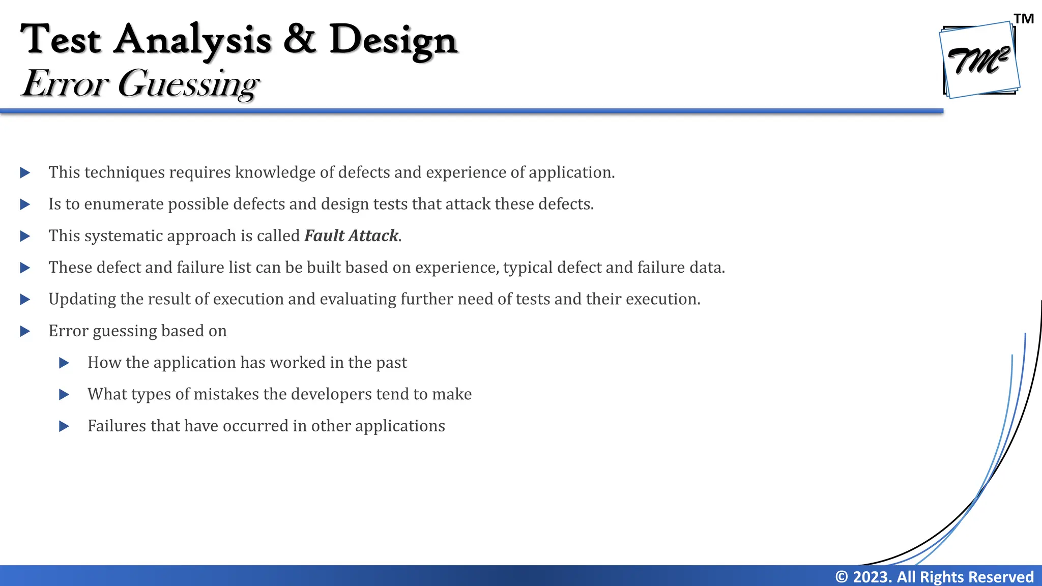 TM
© 2023. All Rights Reserved
Test Analysis & Design
 This techniques requires knowledge of defects and experience of application.
 Is to enumerate possible defects and design tests that attack these defects.
 This systematic approach is called Fault Attack.
 These defect and failure list can be built based on experience, typical defect and failure data.
 Updating the result of execution and evaluating further need of tests and their execution.
 Error guessing based on
 How the application has worked in the past
 What types of mistakes the developers tend to make
 Failures that have occurred in other applications
Error Guessing
 