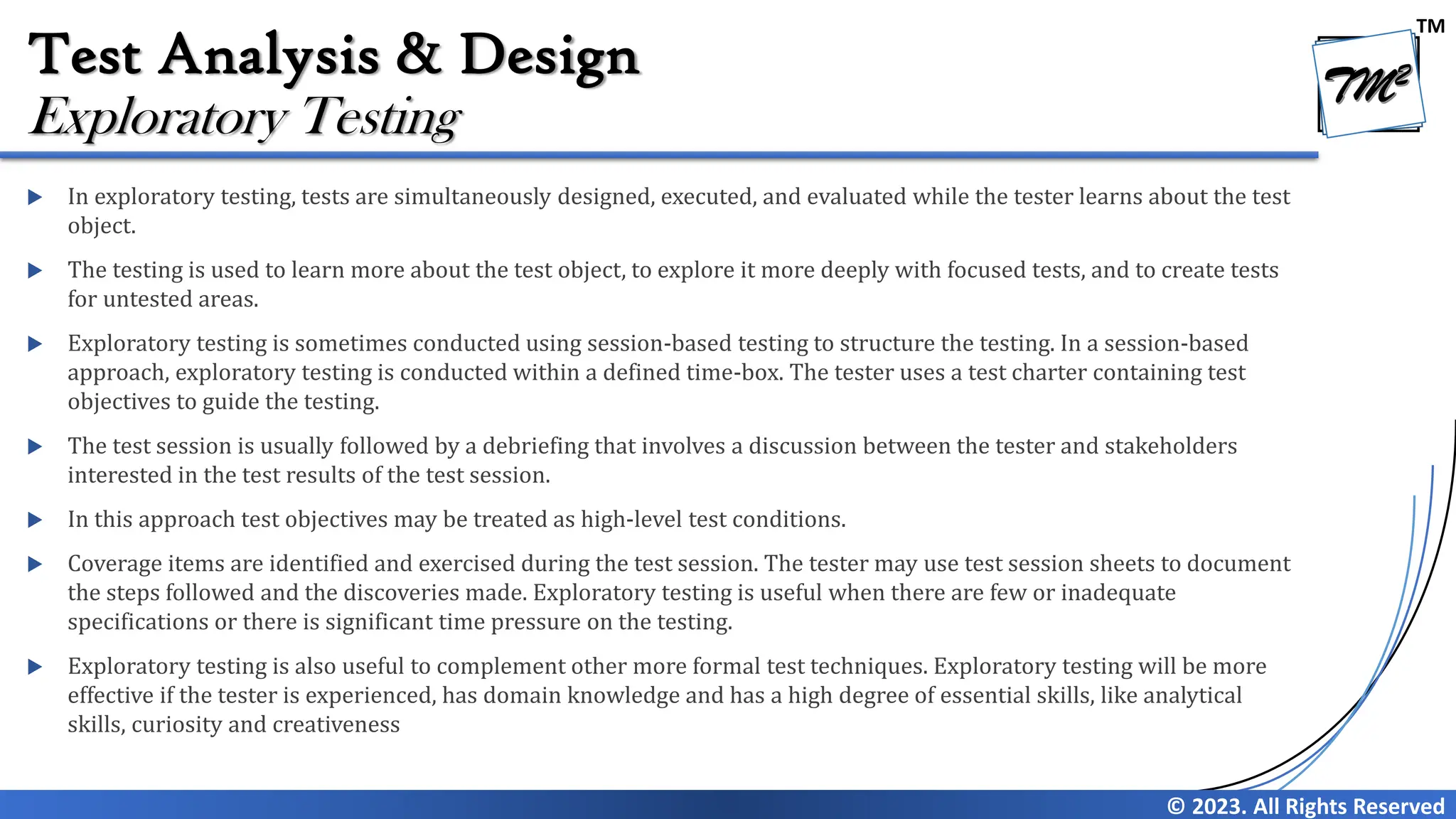 TM
© 2023. All Rights Reserved
Test Analysis & Design
 In exploratory testing, tests are simultaneously designed, executed, and evaluated while the tester learns about the test
object.
 The testing is used to learn more about the test object, to explore it more deeply with focused tests, and to create tests
for untested areas.
 Exploratory testing is sometimes conducted using session-based testing to structure the testing. In a session-based
approach, exploratory testing is conducted within a defined time-box. The tester uses a test charter containing test
objectives to guide the testing.
 The test session is usually followed by a debriefing that involves a discussion between the tester and stakeholders
interested in the test results of the test session.
 In this approach test objectives may be treated as high-level test conditions.
 Coverage items are identified and exercised during the test session. The tester may use test session sheets to document
the steps followed and the discoveries made. Exploratory testing is useful when there are few or inadequate
specifications or there is significant time pressure on the testing.
 Exploratory testing is also useful to complement other more formal test techniques. Exploratory testing will be more
effective if the tester is experienced, has domain knowledge and has a high degree of essential skills, like analytical
skills, curiosity and creativeness
Exploratory Testing
 