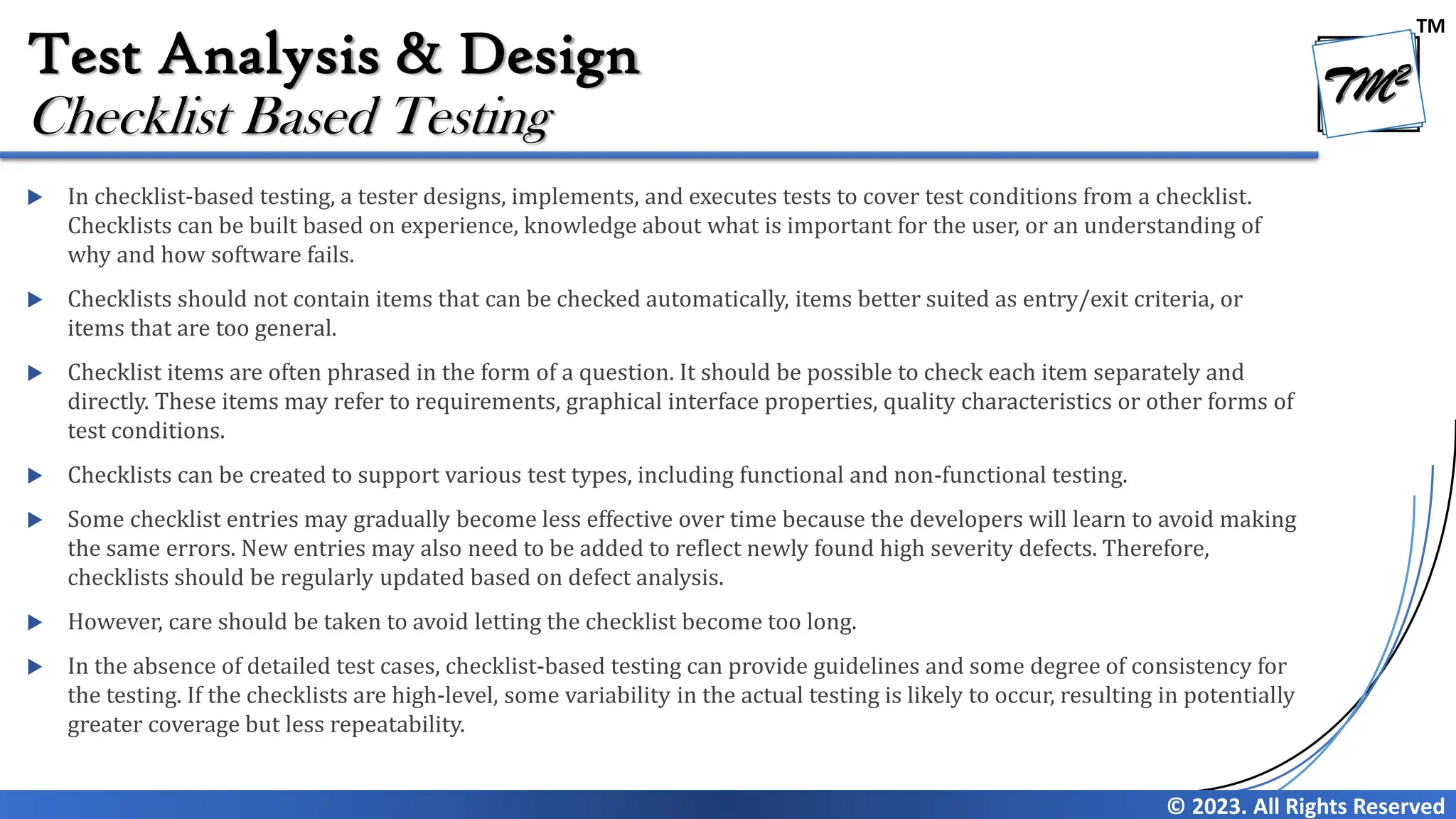 TM
© 2023. All Rights Reserved
Test Analysis & Design
 In checklist-based testing, a tester designs, implements, and executes tests to cover test conditions from a checklist.
Checklists can be built based on experience, knowledge about what is important for the user, or an understanding of
why and how software fails.
 Checklists should not contain items that can be checked automatically, items better suited as entry/exit criteria, or
items that are too general.
 Checklist items are often phrased in the form of a question. It should be possible to check each item separately and
directly. These items may refer to requirements, graphical interface properties, quality characteristics or other forms of
test conditions.
 Checklists can be created to support various test types, including functional and non-functional testing.
 Some checklist entries may gradually become less effective over time because the developers will learn to avoid making
the same errors. New entries may also need to be added to reflect newly found high severity defects. Therefore,
checklists should be regularly updated based on defect analysis.
 However, care should be taken to avoid letting the checklist become too long.
 In the absence of detailed test cases, checklist-based testing can provide guidelines and some degree of consistency for
the testing. If the checklists are high-level, some variability in the actual testing is likely to occur, resulting in potentially
greater coverage but less repeatability.
Checklist Based Testing
 