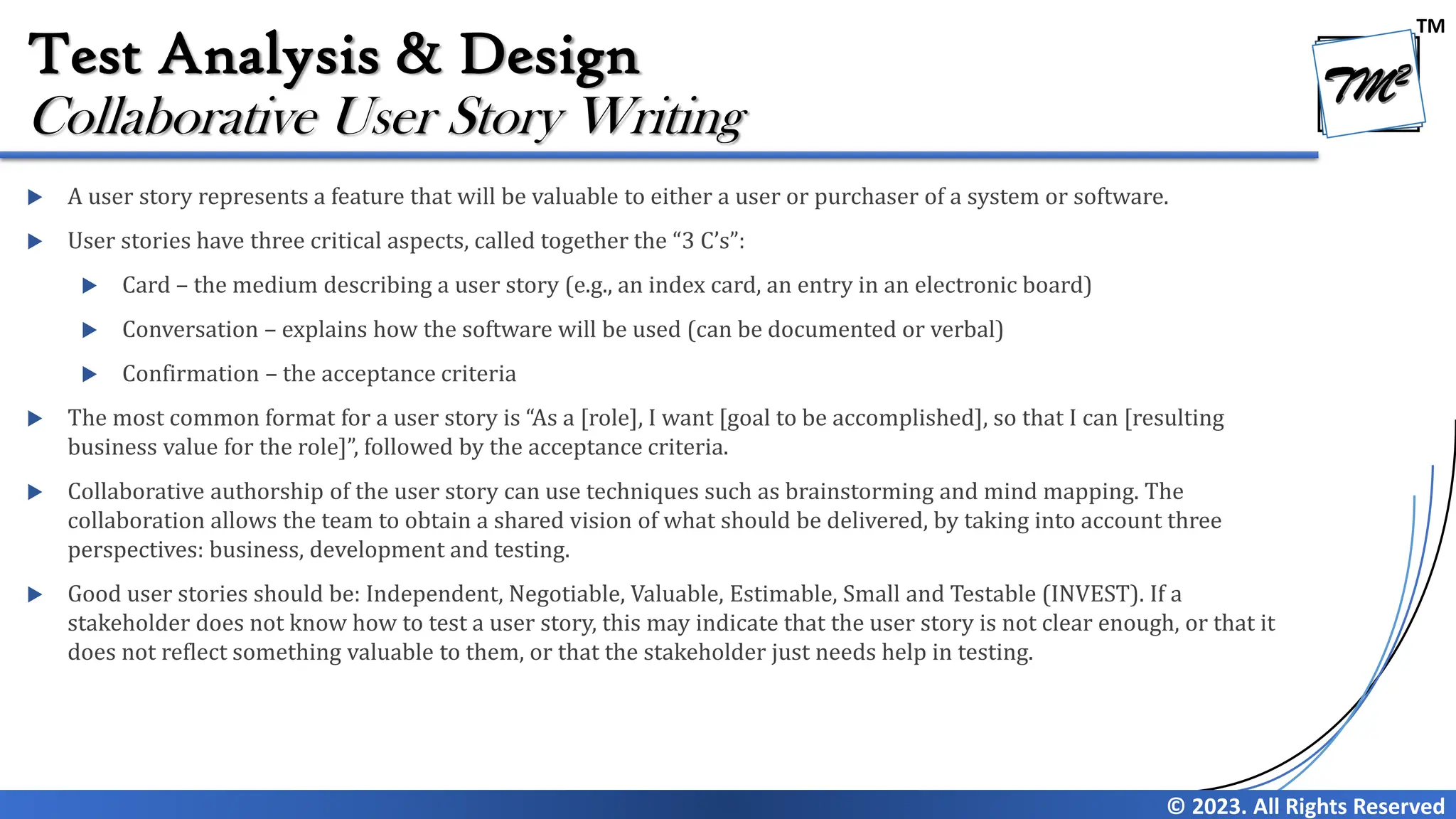 TM
© 2023. All Rights Reserved
Test Analysis & Design
 A user story represents a feature that will be valuable to either a user or purchaser of a system or software.
 User stories have three critical aspects, called together the “3 C’s”:
 Card – the medium describing a user story (e.g., an index card, an entry in an electronic board)
 Conversation – explains how the software will be used (can be documented or verbal)
 Confirmation – the acceptance criteria
 The most common format for a user story is “As a [role], I want [goal to be accomplished], so that I can [resulting
business value for the role]”, followed by the acceptance criteria.
 Collaborative authorship of the user story can use techniques such as brainstorming and mind mapping. The
collaboration allows the team to obtain a shared vision of what should be delivered, by taking into account three
perspectives: business, development and testing.
 Good user stories should be: Independent, Negotiable, Valuable, Estimable, Small and Testable (INVEST). If a
stakeholder does not know how to test a user story, this may indicate that the user story is not clear enough, or that it
does not reflect something valuable to them, or that the stakeholder just needs help in testing.
Collaborative User Story Writing
 