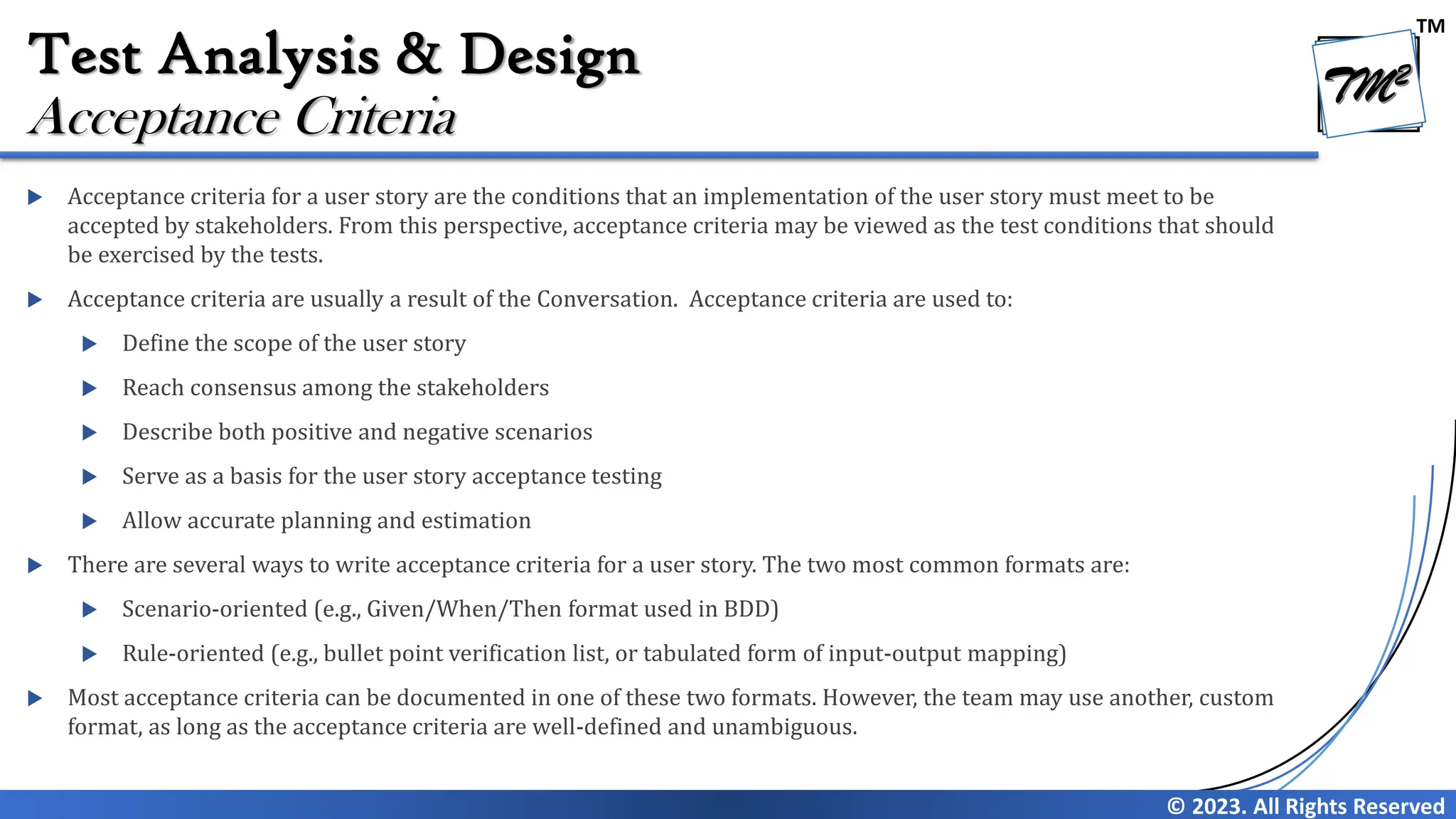 TM
© 2023. All Rights Reserved
Test Analysis & Design
 Acceptance criteria for a user story are the conditions that an implementation of the user story must meet to be
accepted by stakeholders. From this perspective, acceptance criteria may be viewed as the test conditions that should
be exercised by the tests.
 Acceptance criteria are usually a result of the Conversation. Acceptance criteria are used to:
 Define the scope of the user story
 Reach consensus among the stakeholders
 Describe both positive and negative scenarios
 Serve as a basis for the user story acceptance testing
 Allow accurate planning and estimation
 There are several ways to write acceptance criteria for a user story. The two most common formats are:
 Scenario-oriented (e.g., Given/When/Then format used in BDD)
 Rule-oriented (e.g., bullet point verification list, or tabulated form of input-output mapping)
 Most acceptance criteria can be documented in one of these two formats. However, the team may use another, custom
format, as long as the acceptance criteria are well-defined and unambiguous.
Acceptance Criteria
 