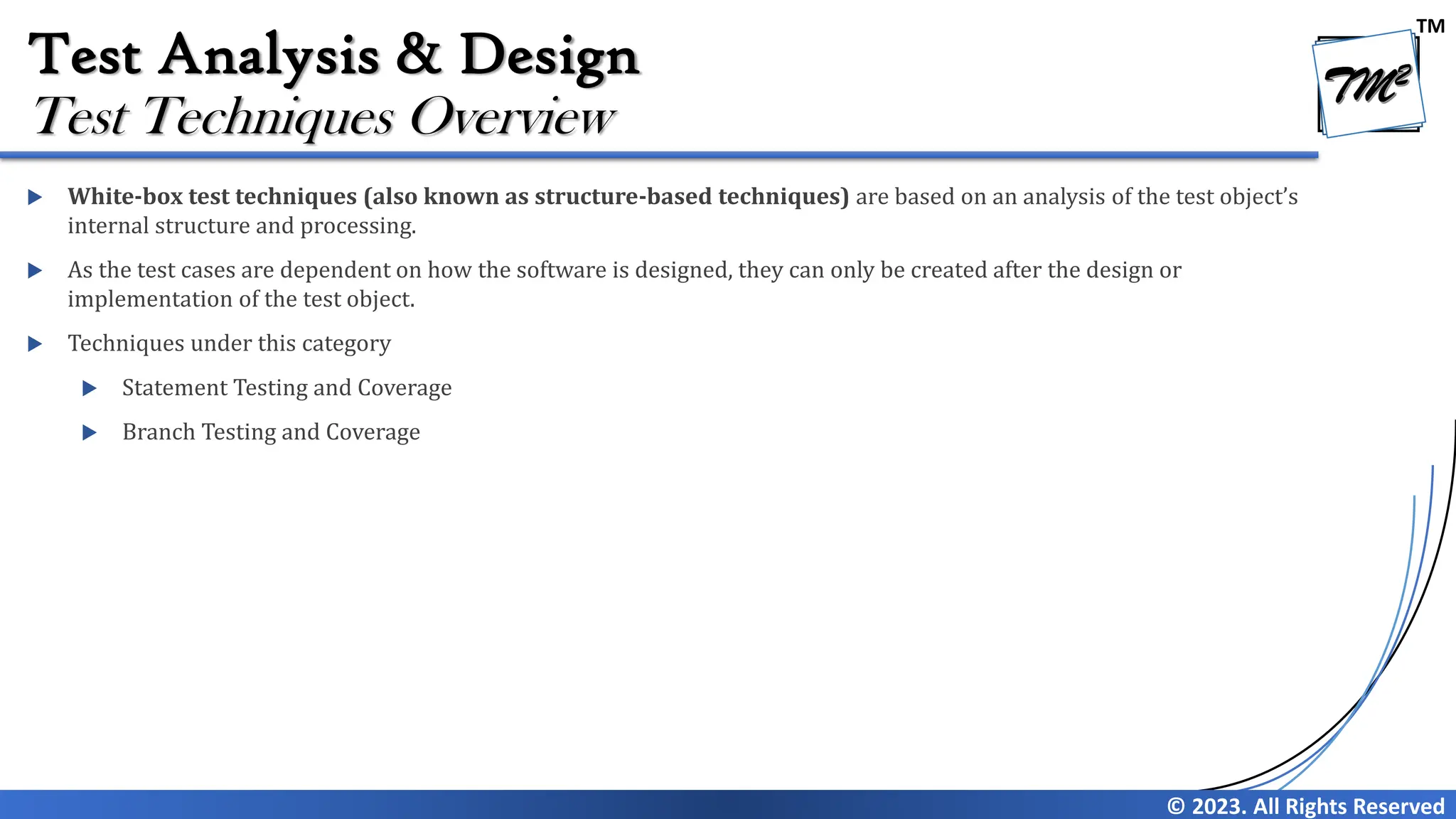 TM
© 2023. All Rights Reserved
Test Analysis & Design
 White-box test techniques (also known as structure-based techniques) are based on an analysis of the test object’s
internal structure and processing.
 As the test cases are dependent on how the software is designed, they can only be created after the design or
implementation of the test object.
 Techniques under this category
 Statement Testing and Coverage
 Branch Testing and Coverage
Test Techniques Overview
 