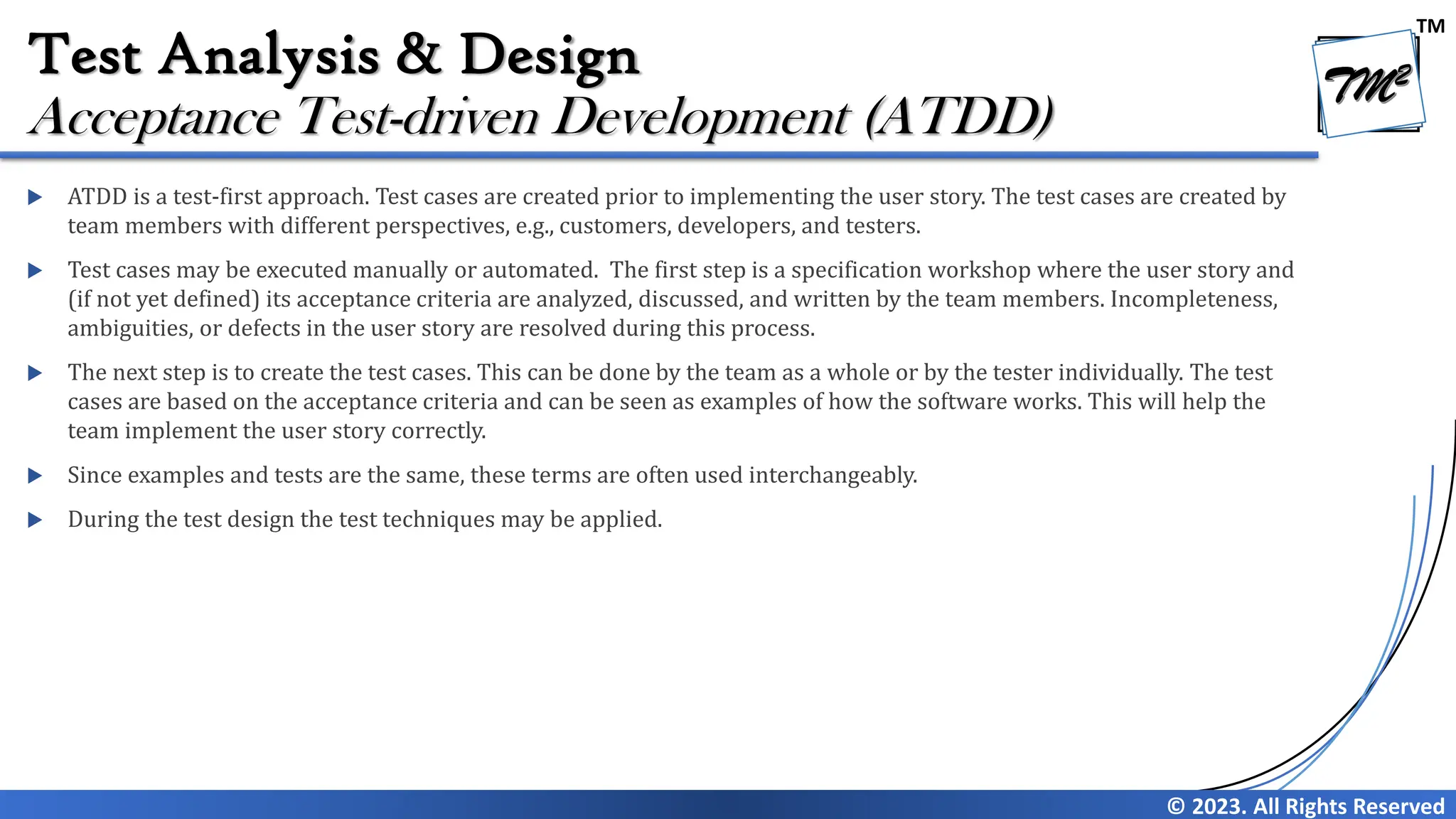TM
© 2023. All Rights Reserved
Test Analysis & Design
 ATDD is a test-first approach. Test cases are created prior to implementing the user story. The test cases are created by
team members with different perspectives, e.g., customers, developers, and testers.
 Test cases may be executed manually or automated. The first step is a specification workshop where the user story and
(if not yet defined) its acceptance criteria are analyzed, discussed, and written by the team members. Incompleteness,
ambiguities, or defects in the user story are resolved during this process.
 The next step is to create the test cases. This can be done by the team as a whole or by the tester individually. The test
cases are based on the acceptance criteria and can be seen as examples of how the software works. This will help the
team implement the user story correctly.
 Since examples and tests are the same, these terms are often used interchangeably.
 During the test design the test techniques may be applied.
Acceptance Test-driven Development (ATDD)
 