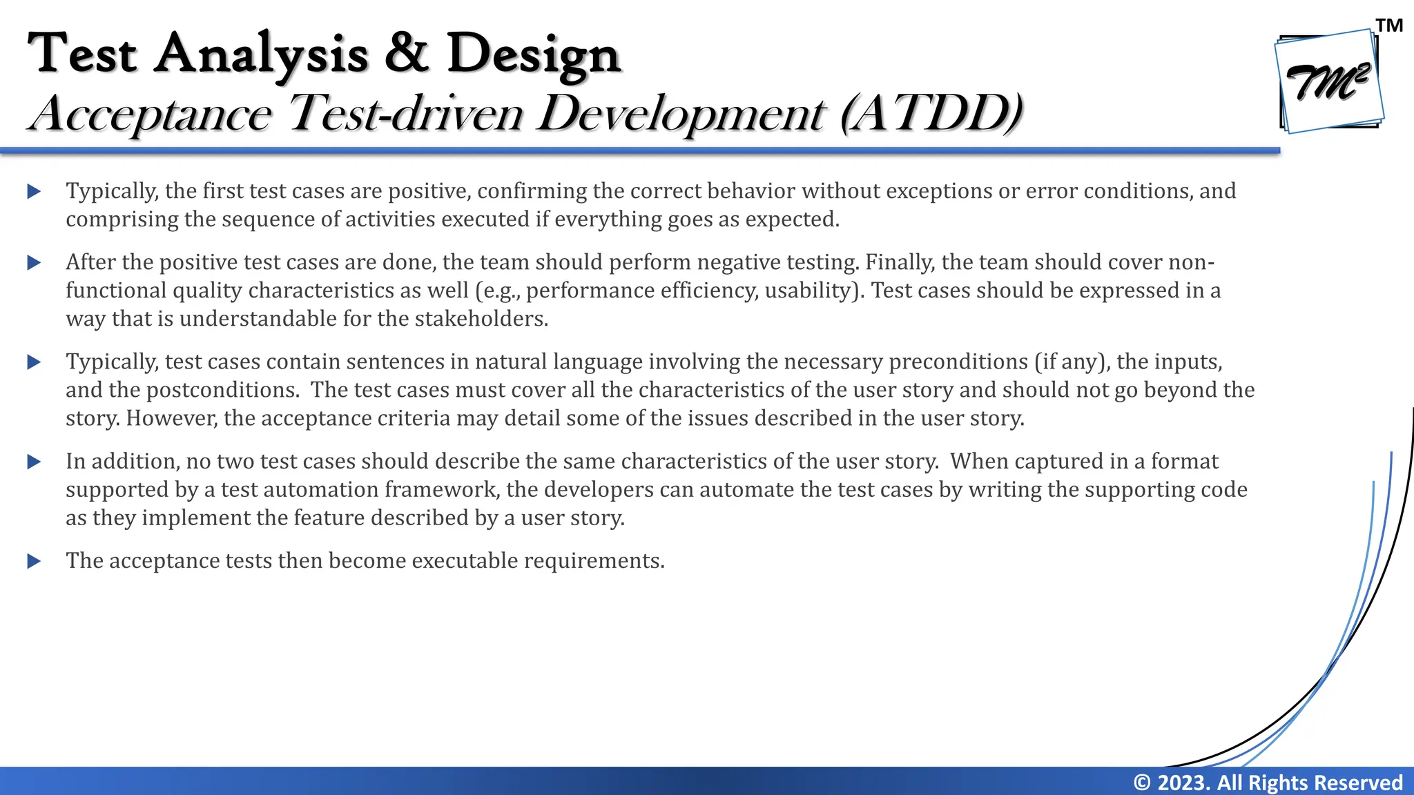 TM
© 2023. All Rights Reserved
Test Analysis & Design
 Typically, the first test cases are positive, confirming the correct behavior without exceptions or error conditions, and
comprising the sequence of activities executed if everything goes as expected.
 After the positive test cases are done, the team should perform negative testing. Finally, the team should cover non-
functional quality characteristics as well (e.g., performance efficiency, usability). Test cases should be expressed in a
way that is understandable for the stakeholders.
 Typically, test cases contain sentences in natural language involving the necessary preconditions (if any), the inputs,
and the postconditions. The test cases must cover all the characteristics of the user story and should not go beyond the
story. However, the acceptance criteria may detail some of the issues described in the user story.
 In addition, no two test cases should describe the same characteristics of the user story. When captured in a format
supported by a test automation framework, the developers can automate the test cases by writing the supporting code
as they implement the feature described by a user story.
 The acceptance tests then become executable requirements.
Acceptance Test-driven Development (ATDD)
 