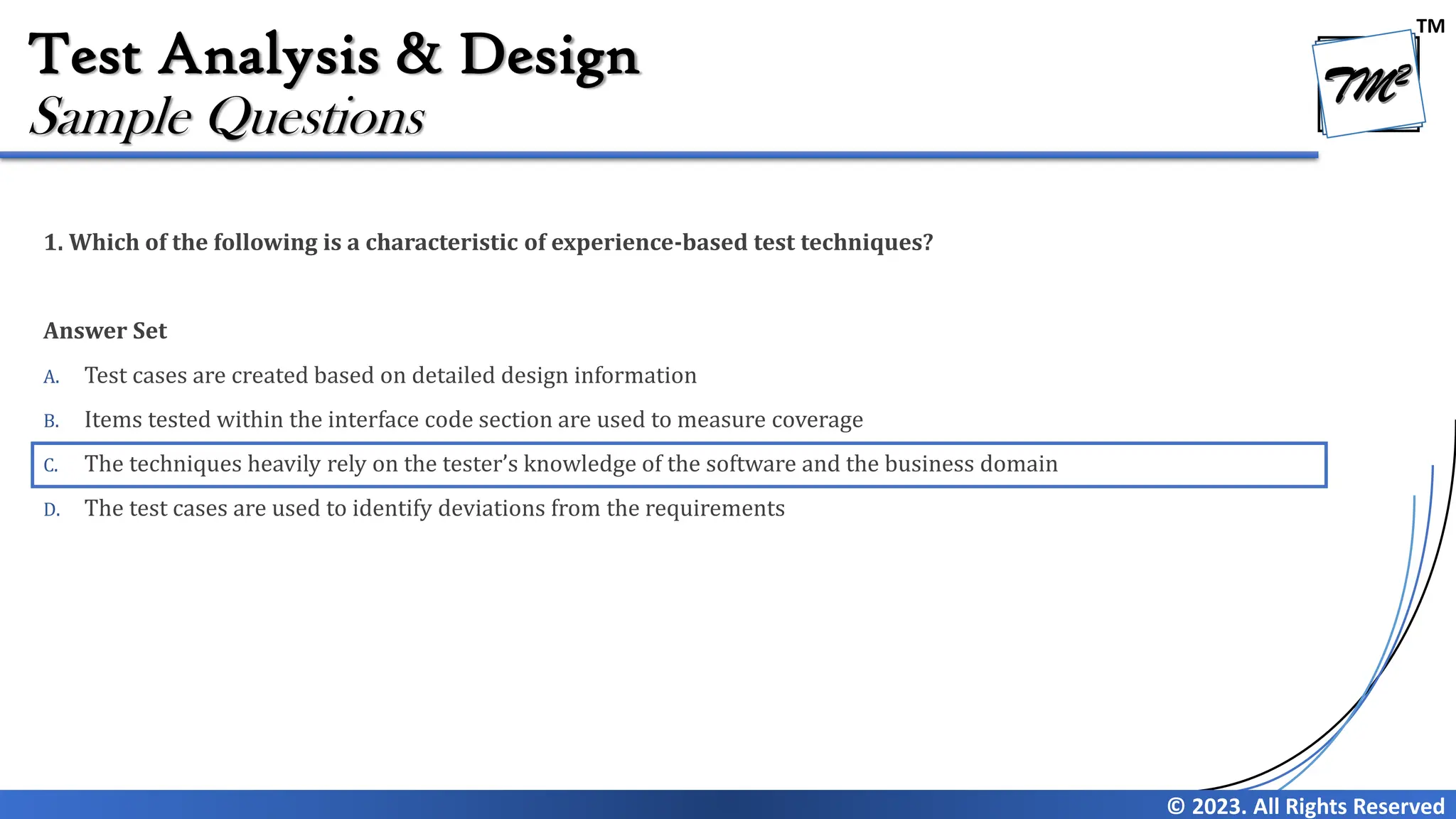 TM
© 2023. All Rights Reserved
Test Analysis & Design
1. Which of the following is a characteristic of experience-based test techniques?
Answer Set
A. Test cases are created based on detailed design information
B. Items tested within the interface code section are used to measure coverage
C. The techniques heavily rely on the tester’s knowledge of the software and the business domain
D. The test cases are used to identify deviations from the requirements
Sample Questions
 