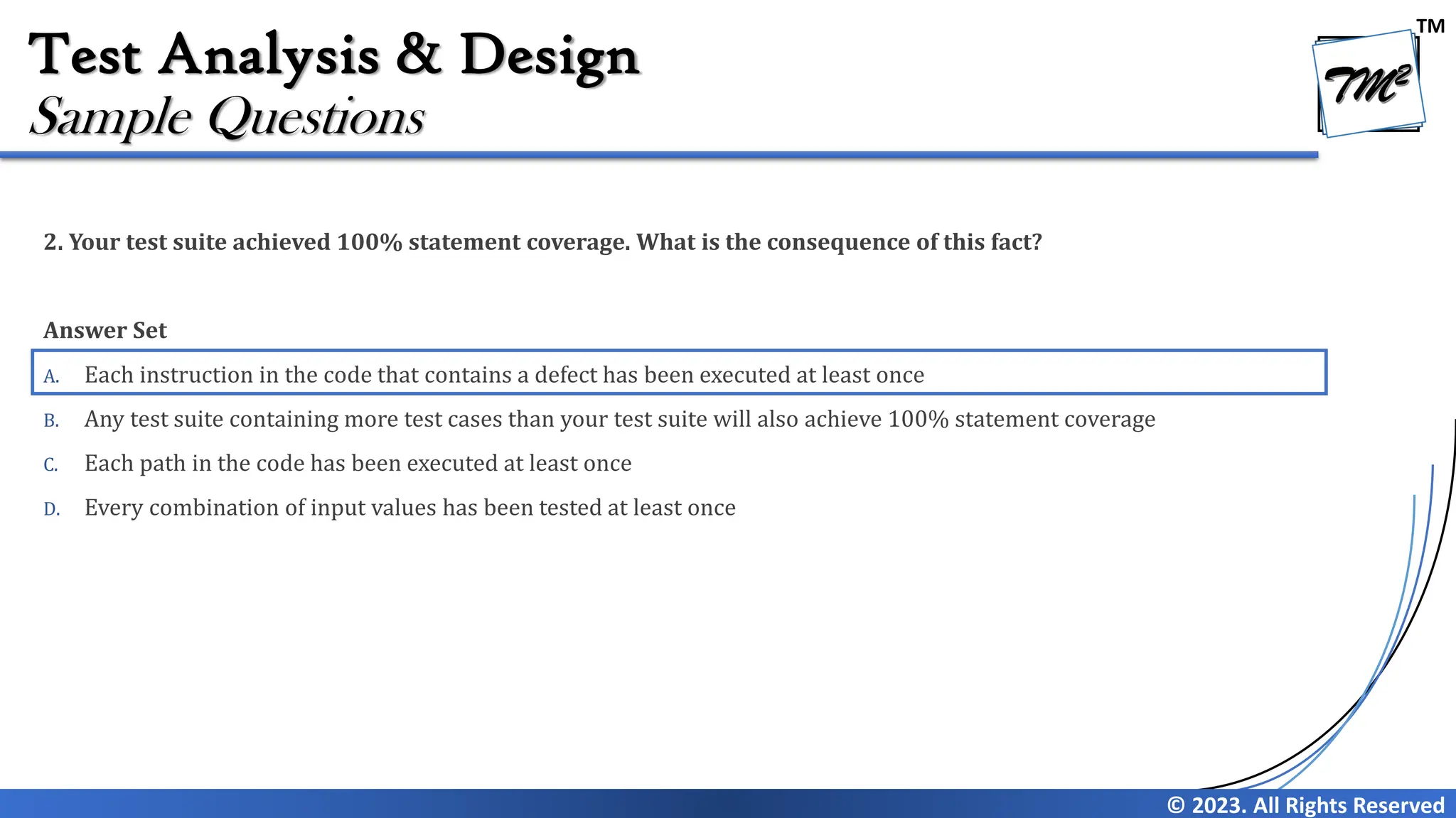 TM
© 2023. All Rights Reserved
Test Analysis & Design
2. Your test suite achieved 100% statement coverage. What is the consequence of this fact?
Answer Set
A. Each instruction in the code that contains a defect has been executed at least once
B. Any test suite containing more test cases than your test suite will also achieve 100% statement coverage
C. Each path in the code has been executed at least once
D. Every combination of input values has been tested at least once
Sample Questions
 