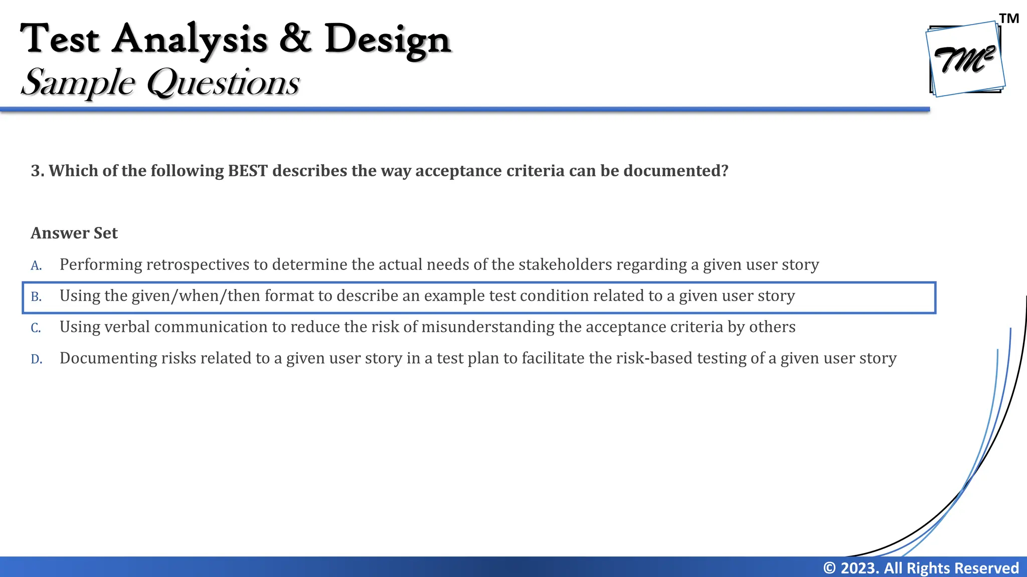 TM
© 2023. All Rights Reserved
Test Analysis & Design
3. Which of the following BEST describes the way acceptance criteria can be documented?
Answer Set
A. Performing retrospectives to determine the actual needs of the stakeholders regarding a given user story
B. Using the given/when/then format to describe an example test condition related to a given user story
C. Using verbal communication to reduce the risk of misunderstanding the acceptance criteria by others
D. Documenting risks related to a given user story in a test plan to facilitate the risk-based testing of a given user story
Sample Questions
 