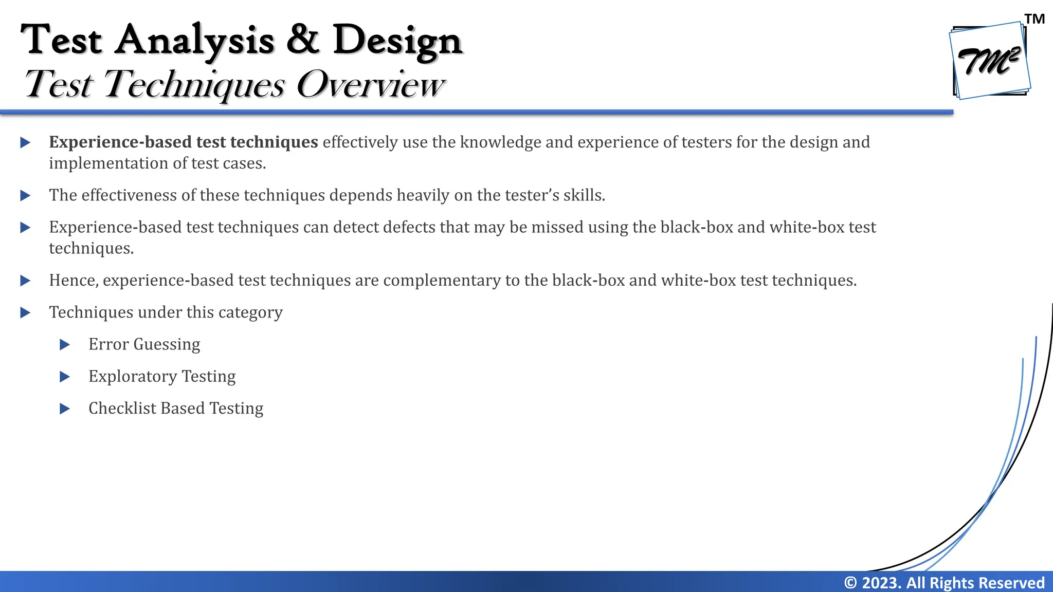 TM
© 2023. All Rights Reserved
Test Analysis & Design
 Experience-based test techniques effectively use the knowledge and experience of testers for the design and
implementation of test cases.
 The effectiveness of these techniques depends heavily on the tester’s skills.
 Experience-based test techniques can detect defects that may be missed using the black-box and white-box test
techniques.
 Hence, experience-based test techniques are complementary to the black-box and white-box test techniques.
 Techniques under this category
 Error Guessing
 Exploratory Testing
 Checklist Based Testing
Test Techniques Overview
 