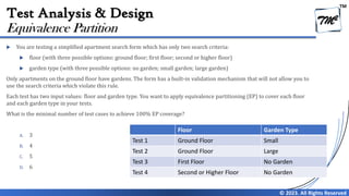 TM
© 2023. All Rights Reserved
Test Analysis & Design
 You are testing a simplified apartment search form which has only two search criteria:
 floor (with three possible options: ground floor; first floor; second or higher floor)
 garden type (with three possible options: no garden; small garden; large garden)
Only apartments on the ground floor have gardens. The form has a built-in validation mechanism that will not allow you to
use the search criteria which violate this rule.
Each test has two input values: floor and garden type. You want to apply equivalence partitioning (EP) to cover each floor
and each garden type in your tests.
What is the minimal number of test cases to achieve 100% EP coverage?
A. 3
B. 4
C. 5
D. 6
Equivalence Partition
Floor Garden Type
Test 1 Ground Floor Small
Test 2 Ground Floor Large
Test 3 First Floor No Garden
Test 4 Second or Higher Floor No Garden
 