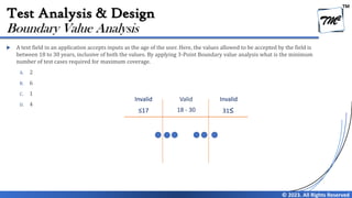 TM
© 2023. All Rights Reserved
Test Analysis & Design
 A text field in an application accepts inputs as the age of the user. Here, the values allowed to be accepted by the field is
between 18 to 30 years, inclusive of both the values. By applying 3-Point Boundary value analysis what is the minimum
number of test cases required for maximum coverage.
A. 2
B. 6
C. 1
D. 4
Boundary Value Analysis
Invalid Valid Invalid
≤17 18 - 30 31≤
 