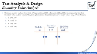 TM
© 2023. All Rights Reserved
Test Analysis & Design
 Minimum quantity to place the order is 5. To get additional 10% off, you should buy 100 or more quantity. Based on
Boundary value analysis which of the given option consist of valid collection of boundary values using 2 Point Analysis.
A. 3, 4, 99, 100
B. 4, 5, 100, 101
C. 4. 5. 99, 100
D. 3, 4, 99, 100
Boundary Value Analysis
No Order
Order Without
Discount
≤4 5 - 99 100≤
Order Without
10% Discount
 