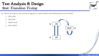 TM
© 2023. All Rights Reserved
Test Analysis & Design
 Based on the given state transition diagram of a switch. Which of the following test case is Invalid?
A. OFF to ON
B. ON to OFF
C. FAULT to ON
D. ON to FAULT
State Transition Testing
ON
OFF
FAULT
S1
S2
S3
 