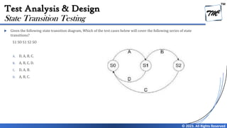 TM
© 2023. All Rights Reserved
Test Analysis & Design
 Given the following state transition diagram, Which of the test cases below will cover the following series of state
transitions?
S1 SO S1 S2 SO
A. D, A, B, C.
B. A, B, C, D.
C. D, A, B.
D. A, B, C.
State Transition Testing
 