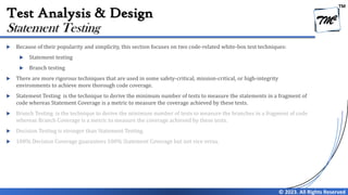 TM
© 2023. All Rights Reserved
Test Analysis & Design
 Because of their popularity and simplicity, this section focuses on two code-related white-box test techniques:
 Statement testing
 Branch testing
 There are more rigorous techniques that are used in some safety-critical, mission-critical, or high-integrity
environments to achieve more thorough code coverage.
 Statement Testing is the technique to derive the minimum number of tests to measure the statements in a fragment of
code whereas Statement Coverage is a metric to measure the coverage achieved by these tests.
 Branch Testing is the technique to derive the minimum number of tests to measure the branches in a fragment of code
whereas Branch Coverage is a metric to measure the coverage achieved by these tests.
 Decision Testing is stronger than Statement Testing.
 100% Decision Coverage guarantees 100% Statement Coverage but not vice versa.
Statement Testing
 