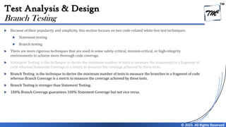 TM
© 2023. All Rights Reserved
Test Analysis & Design
 Because of their popularity and simplicity, this section focuses on two code-related white-box test techniques:
 Statement testing
 Branch testing
 There are more rigorous techniques that are used in some safety-critical, mission-critical, or high-integrity
environments to achieve more thorough code coverage.
 Statement Testing is the technique to derive the minimum number of tests to measure the statements in a fragment of
code whereas Statement Coverage is a metric to measure the coverage achieved by these tests.
 Branch Testing is the technique to derive the minimum number of tests to measure the branches in a fragment of code
whereas Branch Coverage is a metric to measure the coverage achieved by these tests.
 Branch Testing is stronger than Statement Testing.
 100% Branch Coverage guarantees 100% Statement Coverage but not vice versa.
Branch Testing
 