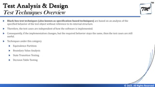 TM
© 2023. All Rights Reserved
Test Analysis & Design
 Black-box test techniques (also known as specification-based techniques) are based on an analysis of the
specified behavior of the test object without reference to its internal structure.
 Therefore, the test cases are independent of how the software is implemented.
 Consequently, if the implementation changes, but the required behavior stays the same, then the test cases are still
useful.
 Techniques under this category
 Equivalence Partition
 Boundary Value Analysis
 State Transition Testing
 Decision Table Testing
Test Techniques Overview
 