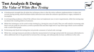 TM
© 2023. All Rights Reserved
Test Analysis & Design
 A fundamental strength that all white-box techniques share is that the entire software implementation is taken into
account during testing, which facilitates defect detection even when the software specification is vague, outdated or
incomplete.
 A corresponding weakness is that if the software does not implement one or more requirements, white box testing may
not detect the resulting defects of omission.
 White-box techniques can be used in static testing (e.g., during dry runs of code). They are well suited to reviewing code
that is not yet ready for execution, as well as pseudocode and other high level or top-down logic which can be modeled
with a control flow graph.
 Performing only black-box testing does not provide a measure of actual code coverage.
 White-box coverage measures provide an objective measurement of coverage and provide the necessary information to
allow additional tests to be generated to increase this coverage, and subsequently increase confidence in the code.
The Value of White Box Testing
 
