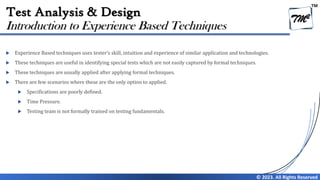 TM
© 2023. All Rights Reserved
Test Analysis & Design
 Experience Based techniques uses tester’s skill, intuition and experience of similar application and technologies.
 These techniques are useful in identifying special tests which are not easily captured by formal techniques.
 These techniques are usually applied after applying formal techniques.
 There are few scenarios where these are the only option to applied.
 Specifications are poorly defined.
 Time Pressure.
 Testing team is not formally trained on testing fundamentals.
Introduction to Experience Based Techniques
 