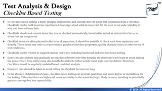 TM
© 2023. All Rights Reserved
Test Analysis & Design
 In checklist-based testing, a tester designs, implements, and executes tests to cover test conditions from a checklist.
Checklists can be built based on experience, knowledge about what is important for the user, or an understanding of
why and how software fails.
 Checklists should not contain items that can be checked automatically, items better suited as entry/exit criteria, or
items that are too general.
 Checklist items are often phrased in the form of a question. It should be possible to check each item separately and
directly. These items may refer to requirements, graphical interface properties, quality characteristics or other forms of
test conditions.
 Checklists can be created to support various test types, including functional and non-functional testing.
 Some checklist entries may gradually become less effective over time because the developers will learn to avoid making
the same errors. New entries may also need to be added to reflect newly found high severity defects. Therefore,
checklists should be regularly updated based on defect analysis.
 However, care should be taken to avoid letting the checklist become too long.
 In the absence of detailed test cases, checklist-based testing can provide guidelines and some degree of consistency for
the testing. If the checklists are high-level, some variability in the actual testing is likely to occur, resulting in potentially
greater coverage but less repeatability.
Checklist Based Testing
 
